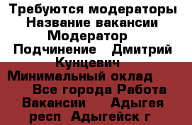 Требуются модераторы › Название вакансии ­ Модератор › Подчинение ­ Дмитрий Кунцевич › Минимальный оклад ­ 1 000 - Все города Работа » Вакансии   . Адыгея респ.,Адыгейск г.